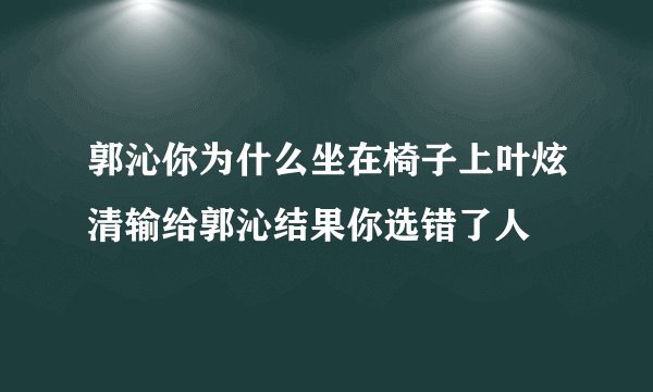 郭沁你为什么坐在椅子上叶炫清输给郭沁结果你选错了人