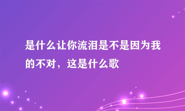 是什么让你流泪是不是因为我的不对，这是什么歌