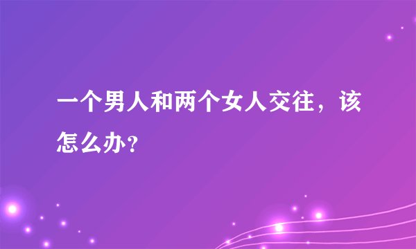 一个男人和两个女人交往，该怎么办？