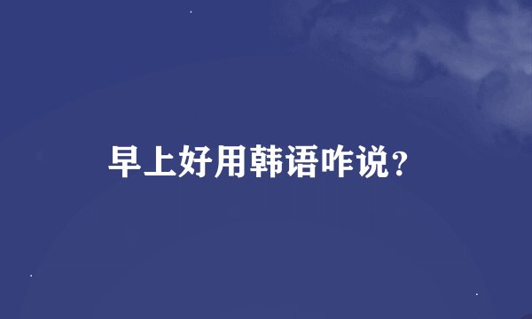 早上好用韩语咋说？