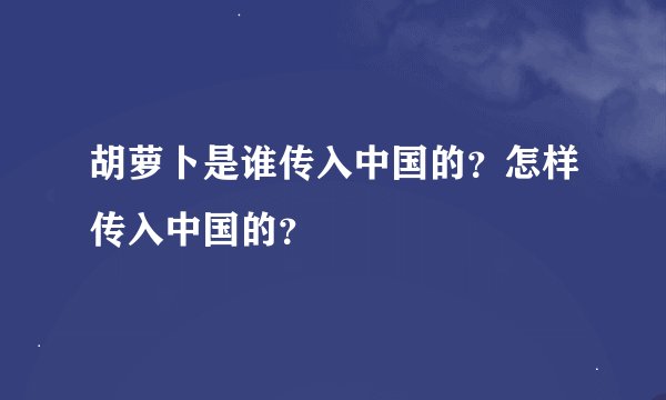 胡萝卜是谁传入中国的？怎样传入中国的？
