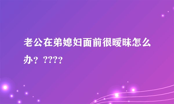 老公在弟媳妇面前很暧昧怎么办？???？