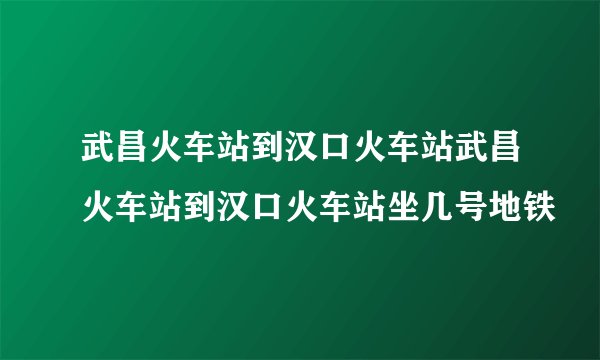 武昌火车站到汉口火车站武昌火车站到汉口火车站坐几号地铁