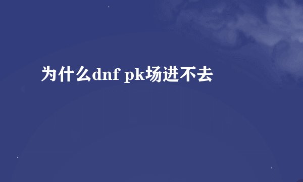 为什么dnf pk场进不去