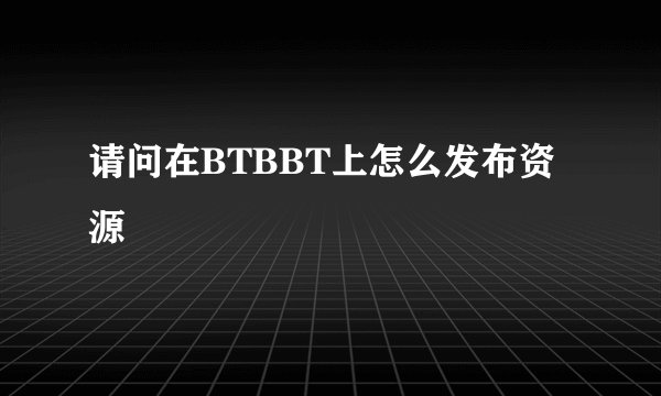请问在BTBBT上怎么发布资源