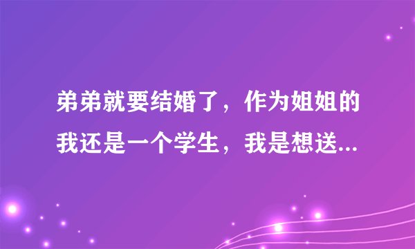 弟弟就要结婚了，作为姐姐的我还是一个学生，我是想送实用的或者有纪念价值的礼物，大家帮帮忙吧