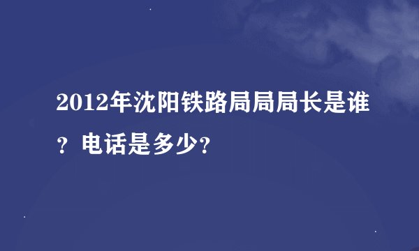 2012年沈阳铁路局局局长是谁？电话是多少？