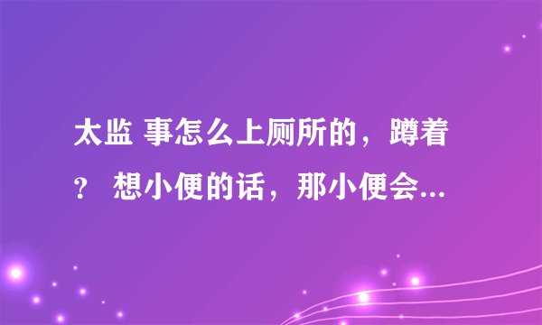 太监 事怎么上厕所的，蹲着？ 想小便的话，那小便会不会 自己从管里 就出来啊？
