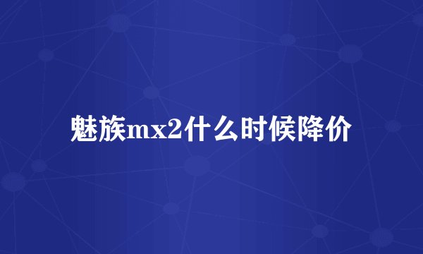 魅族mx2什么时候降价
