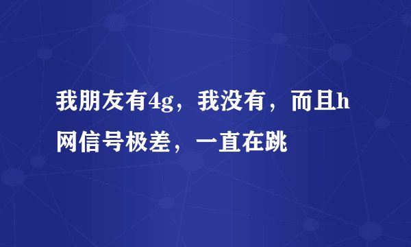 我朋友有4g，我没有，而且h网信号极差，一直在跳