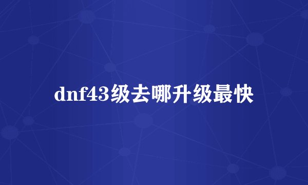 dnf43级去哪升级最快