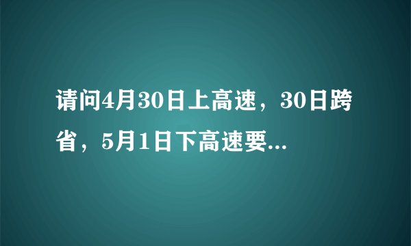 请问4月30日上高速，30日跨省，5月1日下高速要收费吗，请高速工作人员或者经历过的人回答，谢谢。