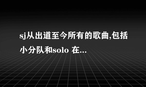 sj从出道至今所有的歌曲,包括小分队和solo 在找他们的歌，但歌好多，找不全，望相助！非常感谢！！