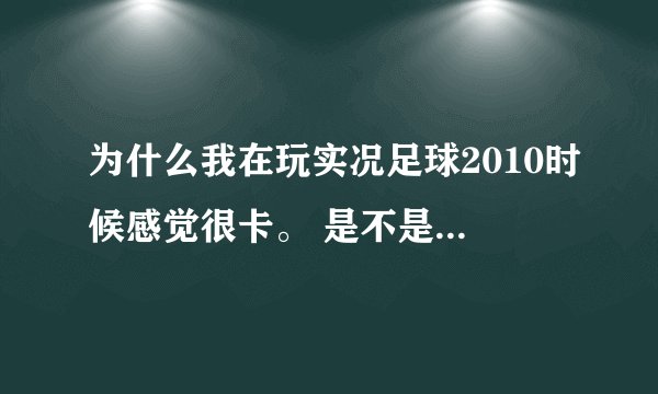 为什么我在玩实况足球2010时候感觉很卡。 是不是我的电脑配置太低了啊。 。还是别的原因知道的帮我解决下