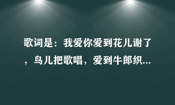 歌词是：我爱你爱到花儿谢了，鸟儿把歌唱，爱到牛郎织女为我们点头，这首歌歌名是什么？谁唱的呀