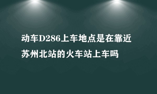 动车D286上车地点是在靠近苏州北站的火车站上车吗