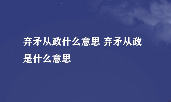 弃矛从政什么意思 弃矛从政是什么意思
