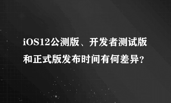 iOS12公测版、开发者测试版和正式版发布时间有何差异？