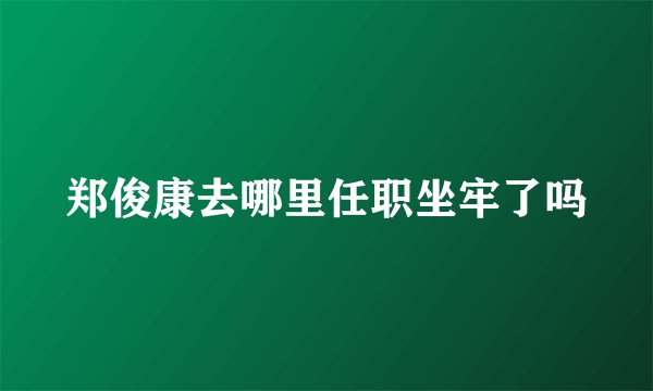 郑俊康去哪里任职坐牢了吗