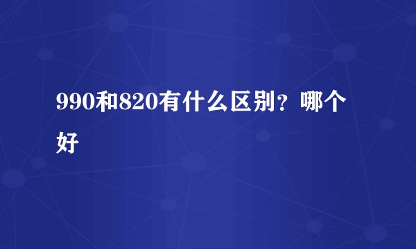990和820有什么区别？哪个好