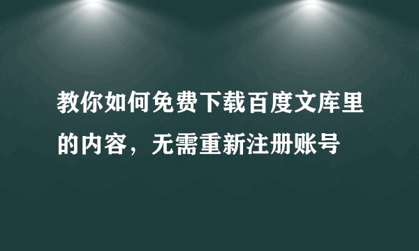 教你如何免费下载百度文库里的内容，无需重新注册账号