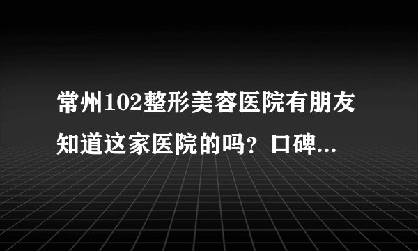 常州102整形美容医院有朋友知道这家医院的吗？口碑怎么样？