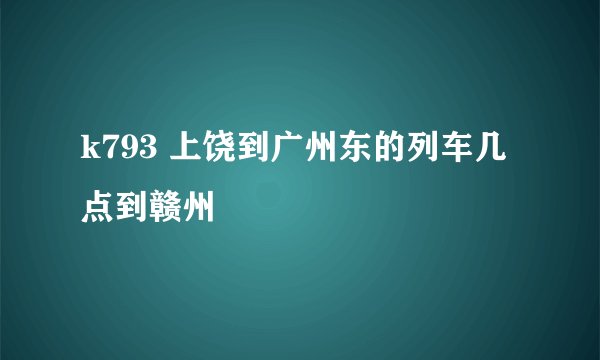k793 上饶到广州东的列车几点到赣州