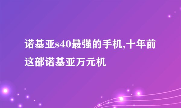 诺基亚s40最强的手机,十年前这部诺基亚万元机