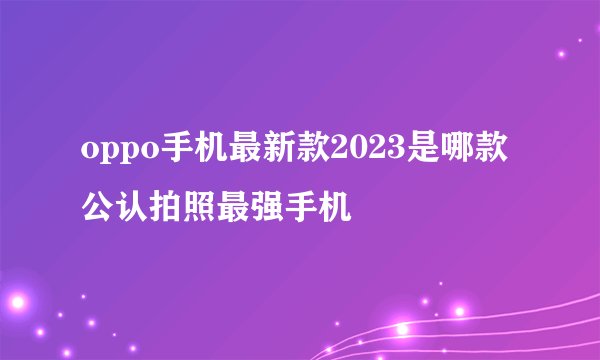 oppo手机最新款2023是哪款公认拍照最强手机