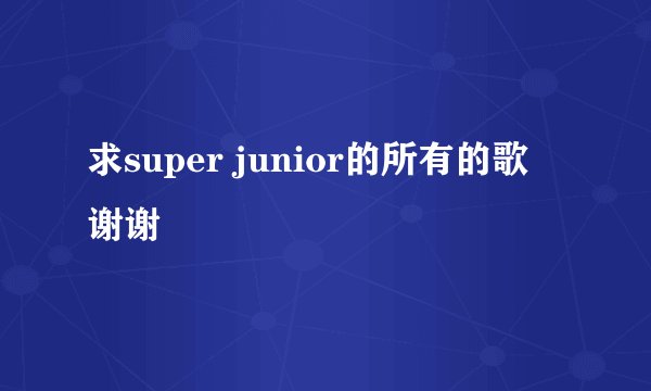 求super junior的所有的歌 谢谢