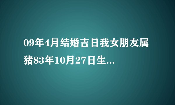 09年4月结婚吉日我女朋友属猪83年10月27日生（阳历），我是79年6月7日生（阳历），我们想2009年4月结婚，