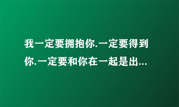 我一定要拥抱你.一定要得到你.一定要和你在一起是出自那首歌曲的歌词，要不行就传给我吧.