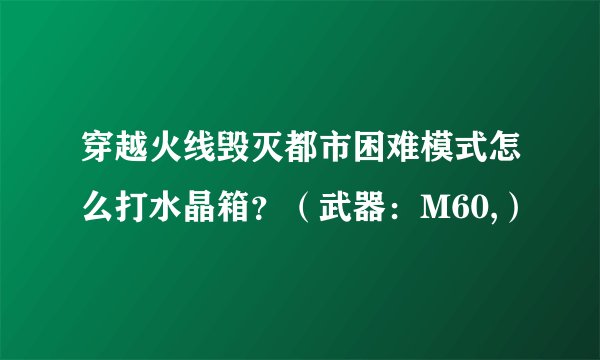 穿越火线毁灭都市困难模式怎么打水晶箱？（武器：M60,）