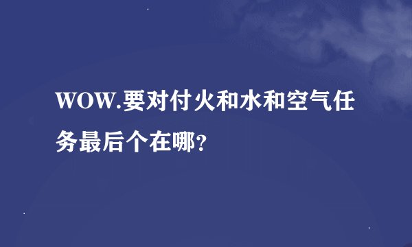 WOW.要对付火和水和空气任务最后个在哪？
