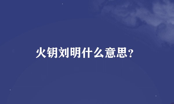 火钥刘明什么意思？