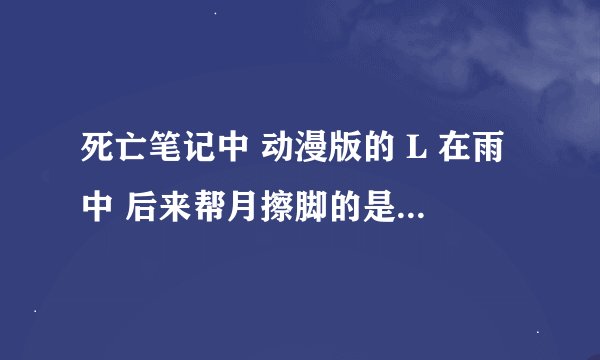 死亡笔记中 动漫版的 L 在雨中 后来帮月擦脚的是哪一集啊 不过L死后的的剧情真不好