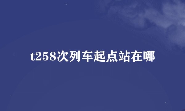 t258次列车起点站在哪