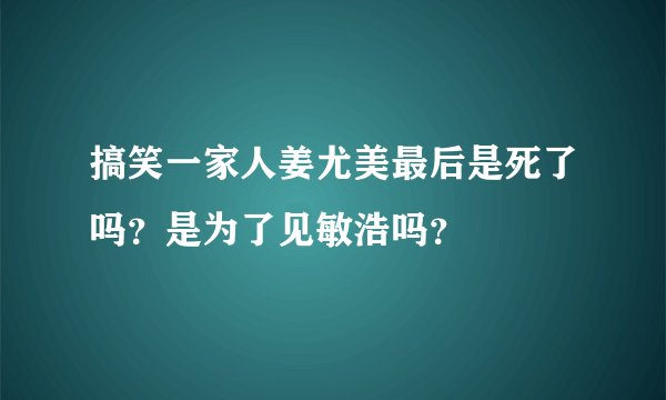 搞笑一家人姜尤美最后是死了吗？是为了见敏浩吗？