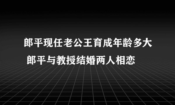 郎平现任老公王育成年龄多大 郎平与教授结婚两人相恋