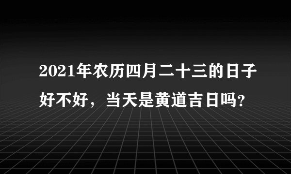 2021年农历四月二十三的日子好不好，当天是黄道吉日吗？