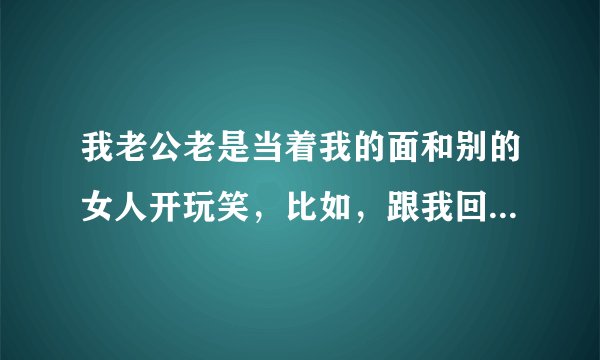我老公老是当着我的面和别的女人开玩笑，比如，跟我回家吧，我会心疼的这些我叫他别当着我的面和别人开这