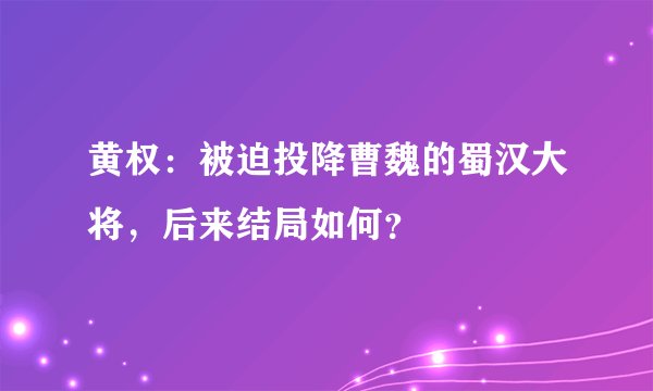 黄权：被迫投降曹魏的蜀汉大将，后来结局如何？