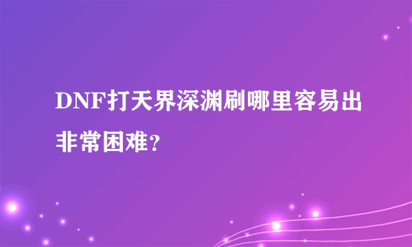 DNF打天界深渊刷哪里容易出非常困难？