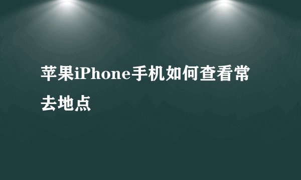 苹果iPhone手机如何查看常去地点