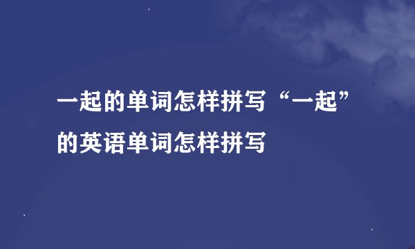 一起的单词怎样拼写“一起”的英语单词怎样拼写