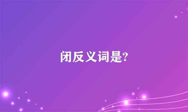 闭反义词是?