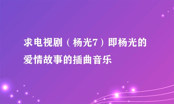 求电视剧（杨光7）即杨光的爱情故事的插曲音乐