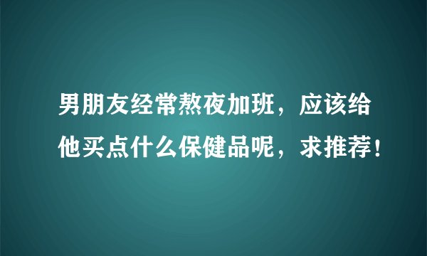 男朋友经常熬夜加班，应该给他买点什么保健品呢，求推荐！