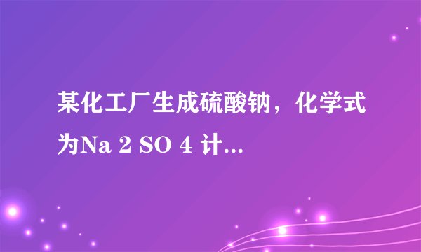 某化工厂生成硫酸钠，化学式为Na 2 SO 4 计算：（1）硫酸钠相对分子质量=______；Na 2 SO 4 中各元素质量