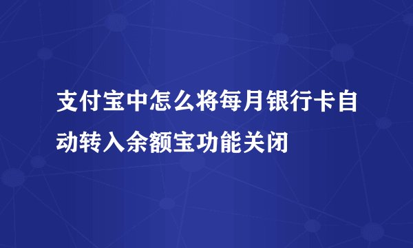 支付宝中怎么将每月银行卡自动转入余额宝功能关闭
